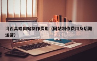 垦利河西高端网站制作费用（网站制作费用及后期运营）
