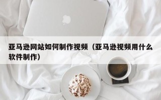 垦利亚马逊网站如何制作视频（亚马逊视频用什么软件制作）